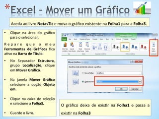 * 
•  Clique	
   na	
   área	
   do	
   gráﬁco	
  
para	
  o	
  selecionar.	
  
	
  
R e p a r e 	
   q u e 	
   o 	
   m e u	
  
Ferramentas	
   de	
   Gráﬁcos	
   ﬁca	
  
a9vo	
  na	
  Barra	
  de	
  Título.	
  
	
  
•  No	
   Separador	
   Estrutura,	
  
grupo	
   Localização,	
   clique	
  
em	
  Mover	
  Gráﬁco.	
  	
  
•  Na	
   janela	
   Mover	
   Gráﬁco	
  
selecione	
   a	
   opção	
   Objeto	
  
em.	
  
•  Clique	
   na	
   caixa	
   de	
   seleção	
  
e	
  selecione	
  a	
  Folha3.	
  	
  
•  Guarde	
  o	
  livro.	
  
Aceda	
  ao	
  livro	
  NotasTic	
  e	
  mova	
  o	
  gráﬁco	
  existente	
  na	
  Folha1	
  para	
  a	
  Folha3.	
  	
  
O	
   gráﬁco	
   deixa	
   de	
   exis9r	
   na	
   Folha1	
   e	
   passa	
   a	
  
exis9r	
  na	
  Folha3	
  	
  
 