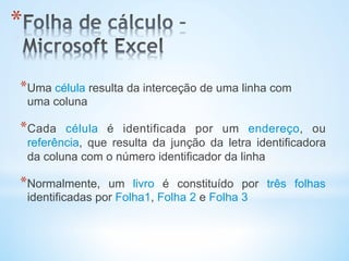 * Uma célula resulta da interceção de uma linha com
uma coluna
* Cada célula é identificada por um endereço, ou
referência, que resulta da junção da letra identificadora
da coluna com o número identificador da linha
* Normalmente, um livro é constituído por três folhas
identificadas por Folha1, Folha 2 e Folha 3
* 
 