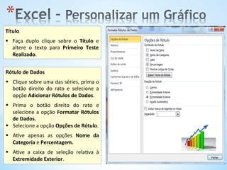 * 
Título	
  
	
  
§  Faça	
   duplo	
   clique	
   sobre	
   o	
   Título	
   e	
  
altere	
   o	
   texto	
   para	
   Primeiro	
   Teste	
  
Realizado.	
  	
  
Rótulo	
  de	
  Dados	
  
	
  
§  Clique	
  sobre	
  uma	
  das	
  séries,	
  prima	
  o	
  
botão	
   direito	
   do	
   rato	
   e	
   selecione	
   a	
  
opção	
  Adicionar	
  Rótulos	
  de	
  Dados.	
  	
  
§  Prima	
   o	
   botão	
   direito	
   do	
   rato	
   e	
  
selecione	
  a	
  opção	
  Formatar	
  Rótulos	
  
de	
  Dados.	
  	
  
§  Selecione	
  a	
  opção	
  Opções	
  de	
  Rótulo.	
  
	
  
§  A9ve	
   apenas	
   as	
   opções	
   Nome	
   da	
  
Categoria	
  e	
  Percentagem.	
  
§  A9ve	
   a	
   caixa	
   de	
   seleção	
   rela9va	
   à	
  
Extremidade	
  Exterior.	
  	
  
 