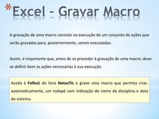 * 
A	
  gravação	
  de	
  uma	
  macro	
  consiste	
  na	
  execução	
  de	
  um	
  conjunto	
  de	
  ações	
  que	
  
serão	
  gravadas	
  para,	
  posteriormente,	
  serem	
  executadas.	
  	
  
	
  
Assim,	
  é	
  importante	
  que,	
  antes	
  de	
  se	
  proceder	
  à	
  gravação	
  de	
  uma	
  macro,	
  deve-­‐
se	
  deﬁnir	
  bem	
  as	
  ações	
  necessárias	
  à	
  sua	
  execução	
  
Aceda	
   à	
   Folha1	
   do	
   livro	
   NotasTic	
   e	
   grave	
   uma	
   macro	
   que	
   permita	
   criar,	
  
automa9camente,	
  um	
  rodapé	
  com	
  indicação	
  do	
  nome	
  da	
  disciplina	
  e	
  data	
  
do	
  sistema.	
  	
  
 