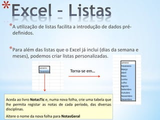 * A	
  u9lização	
  de	
  listas	
  facilita	
  a	
  introdução	
  de	
  dados	
  pré-­‐
deﬁnidos.	
  
* Para	
  além	
  das	
  listas	
  que	
  o	
  Excel	
  já	
  inclui	
  (dias	
  da	
  semana	
  e	
  
meses),	
  podemos	
  criar	
  listas	
  personalizadas.	
  
Torna-se em…
* 
	
  
Aceda	
  ao	
  livro	
  NotasTic	
  e,	
  numa	
  nova	
  folha,	
  crie	
  uma	
  tabela	
  que	
  
lhe	
   permita	
   registar	
   as	
   notas	
   de	
   cada	
   período,	
   das	
   diversas	
  
disciplinas.	
  	
  
	
  
Altere	
  o	
  nome	
  da	
  nova	
  folha	
  para	
  NotasGeral	
  
 