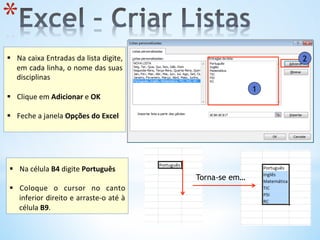 1
2
* 
	
  
§  Na	
  caixa	
  Entradas	
  da	
  lista	
  digite,	
  
em	
  cada	
  linha,	
  o	
  nome	
  das	
  suas	
  
disciplinas	
  	
  
	
  
§  Clique	
  em	
  Adicionar	
  e	
  OK	
  
§  Feche	
  a	
  janela	
  Opções	
  do	
  Excel	
  
	
  
	
  
§  Na	
  célula	
  B4	
  digite	
  Português	
  
	
  
§  Coloque	
   o	
   cursor	
   no	
   canto	
  
inferior	
  direito	
  e	
  arraste-­‐o	
  até	
  à	
  
célula	
  B9.	
  	
  
Torna-se em…
 