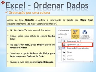 ü Ordenação	
  por	
  uma	
  coluna	
  	
  
	
  
* 
	
  
Aceda	
   ao	
   livro	
   NotasTic	
   e	
   ordene	
   a	
   informação	
   da	
   tabela	
   por	
   Média	
   Final,	
  
descendentemente	
  (do	
  maior	
  valor	
  para	
  o	
  menor).	
  
	
  
§  No	
  livro	
  NotasTic	
  selecione	
  a	
  folha	
  Notas	
  	
  
§  Clique	
   sobre	
   uma	
   célula	
   da	
   coluna	
   Média	
  
Final	
  
	
  
§  No	
  separador	
  Base,	
  grupo	
  Edição,	
  clique	
  em	
  
Ordenar	
  e	
  Filtrar	
  	
  
§  Selecione	
   a	
   opção	
   Ordenar	
   do	
   Maior	
   para	
  
Mais	
  pequeno	
  –	
  Ordenar	
  de	
  Z	
  a	
  A	
  
§  Guarde	
  o	
  livro	
  com	
  o	
  nome	
  NotasOrdenado	
  
	
  
 