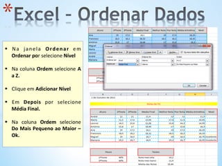 * 
	
  
§  Na	
   janela	
   Ordenar	
   em	
  
Ordenar	
  por	
  selecione	
  Nível	
  
§  Na	
  coluna	
  Ordem	
  selecione	
  A	
  
a	
  Z.	
  	
  
§  Clique	
  em	
  Adicionar	
  Nível	
  
§  Em	
   Depois	
   por	
   selecione	
  
Média	
  Final.	
  
§  Na	
   coluna	
   Ordem	
   selecione	
  
Do	
  Mais	
  Pequeno	
  ao	
  Maior	
  –	
  
Ok.	
  	
  
	
  
 