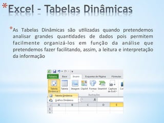 * As	
   Tabelas	
   Dinâmicas	
   são	
   u9lizadas	
   quando	
   pretendemos	
  
analisar	
   grandes	
   quan9dades	
   de	
   dados	
   pois	
   permitem	
  
facilmente	
   organizá-­‐los	
   em	
   função	
   da	
   análise	
   que	
  
pretendemos	
  fazer	
  facilitando,	
  assim,	
  a	
  leitura	
  e	
  interpretação	
  
da	
  informação	
  
* 
 