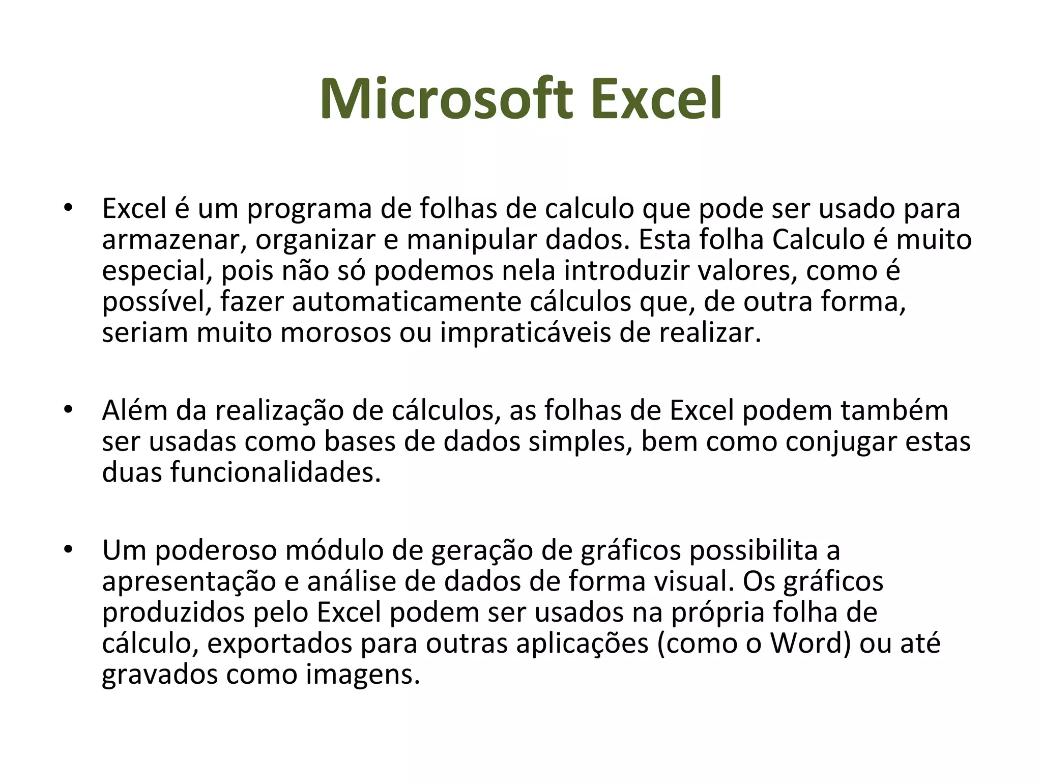 Microsoft Excel Excel é um programa de folhas de calculo que pode ser usado para armazenar, organizar e manipular dados. Esta folha Calculo é muito especial, pois não só podemos nela introduzir valores, como é possível, fazer automaticamente cálculos que, de outra forma, seriam muito morosos ou impraticáveis de realizar. Além da realização de cálculos, as folhas de Excel podem também ser usadas como bases de dados simples, bem como conjugar estas duas funcionalidades. Um poderoso módulo de geração de gráficos possibilita a apresentação e análise de dados de forma visual. Os gráficos produzidos pelo Excel podem ser usados na própria folha de cálculo, exportados para outras aplicações (como o Word) ou até gravados como imagens.  