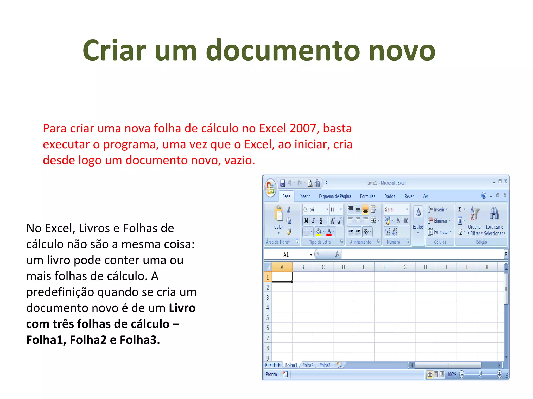 Criar um documento novo  Para criar uma nova folha de cálculo no Excel 2007, basta executar o programa, uma vez que o Excel, ao iniciar, cria desde logo um documento novo, vazio.  No Excel, Livros e Folhas de cálculo não são a mesma coisa: um livro pode conter uma ou mais folhas de cálculo. A predefinição quando se cria um documento novo é de um  Livro com três folhas de cálculo – Folha1, Folha2 e Folha3.  