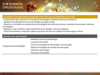 AS TIC NO ENSINO DA
EXPRESSÃO PLÁSTICA


Um cidadão tecnologicamente competente deverá ser capaz de (DEB, 2001, p.191 e 192):
- Compreender que a natureza e evolução da tecnologia é resultante do processo histórico
- Adaptar-se à utilização das novas tecnologias ao longo da vida
- Observar e reconhecer as características tecnológicas dos diversos recursos, materiais, ferramentas e sistemas
tecnológicos
- Manipular, usar e otimizar o aproveitamento da tecnologia, a nível do utilizador
- Utilizar ferramentas e materiais e aplicar processos técnicos de trabalho de modo seguro e eficaz

Experiência de aprendizagem
                                 - Identificar fontes de informação
                                 - Localizar informação
                                 - Usar as tecnologias de informação e comunicação
Componente metodológica
                                 - Elaborar estratégias de recolha de informação
                                 - Selecionar informação
                                 - Pesquisar informações
 