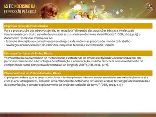 AS TIC NO ENSINO DA
EXPRESSÃO PLÁSTICA


Objetivos Gerais do Ensino Básico
Para a prossecução dos objetivos gerais, em relação à “dimensão das aquisições básicas e intelectuais
fundamentais constitui o suporte de um saber estruturado em domínios diversificados” (DEB, 2004, p.15) o
documento refere que implica que se:
- Estimule a iniciação ao conhecimento tecnológico e de ambientes próprios do mundo do trabalho
- Favoreça o reconhecimento do valor das conquistas técnicas e científicas do Homem

Estrutura Curricular do Ensino Básico
“h) Valorização da diversidade de metodologias e estratégias de ensino e actividades de aprendizagem, em
particular com recurso a tecnologias de informação e comunicação, visando favorecer o desenvolvimento de
competências numa perspectiva de formação ao longo da vida” (DEB, 2004, p.17).

Plano Curricular do 1º Ciclo do Ensino Básico
O programa refere que as áreas curriculares não disciplinares “devem ser desenvolvidas em articulação entre si e
com as áreas disciplinares, incluindo uma componente de trabalho dos alunos com as tecnologias de informação e
da comunicação, e constar explicitamente do projecto curricular da turma” (DEB, 2004, p.19).
 