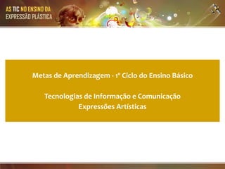 AS TIC NO ENSINO DA
EXPRESSÃO PLÁSTICA




          Metas de Aprendizagem - 1º Ciclo do Ensino Básico

               Tecnologias de Informação e Comunicação
                         Expressões Artísticas
 