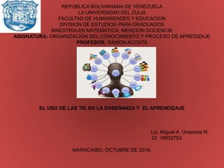 REPÚBLICA BOLIVARIANA DE VENEZUELA
LA UNIVERSIDAD DEL ZULIA
FACULTAD DE HUMANIDADES Y EDUCACION
DIVISION DE ESTUDIOS PARA GRADUADOS
MAESTRIA EN MATEMÁTICA, MENCION DOCENCIA
ASIGNATURA: ORGANIZACIÓN DEL CONOCIMIENTO Y PROCESO DE APREDIZAJE
PROFESOR: RAMON ACOSTA
EL USO DE LAS TIC EN LA ENSEÑANZA Y EL APRENDIZAJE
Lic. Miguel A. Urdaneta R.
CI: 18832753
MARACAIBO, OCTUBRE DE 2016.
 