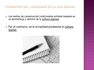  Los medios de comunicación tradicionales estaban basados en
un aprendizaje y dominio de la cultura impresa.
 Por el contrario, en la actualidad predomina la cultura
digital.
 