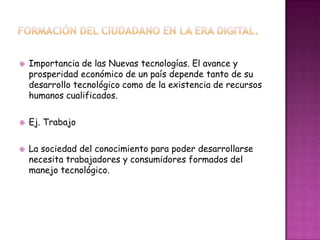  Importancia de las Nuevas tecnologías. El avance y
prosperidad económico de un país depende tanto de su
desarrollo tecnológico como de la existencia de recursos
humanos cualificados.
 Ej. Trabajo
 La sociedad del conocimiento para poder desarrollarse
necesita trabajadores y consumidores formados del
manejo tecnológico.
 