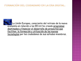 La Unión Europea, consciente del retraso de la nueva
economía en relación a los EE.UU he creado programas
destinados a financiar el desarrollo de proyectos que
faciliten la formación y utilización de las nuevas
tecnologías por los ciudadanos de sus estados miembros.
 
