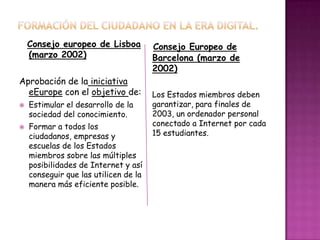 Consejo europeo de Lisboa
(marzo 2002)
Aprobación de la iniciativa
eEurope con el objetivo de:
 Estimular el desarrollo de la
sociedad del conocimiento.
 Formar a todos los
ciudadanos, empresas y
escuelas de los Estados
miembros sobre las múltiples
posibilidades de Internet y así
conseguir que las utilicen de la
manera más eficiente posible.
Consejo Europeo de
Barcelona (marzo de
2002)
Los Estados miembros deben
garantizar, para finales de
2003, un ordenador personal
conectado a Internet por cada
15 estudiantes.
 
