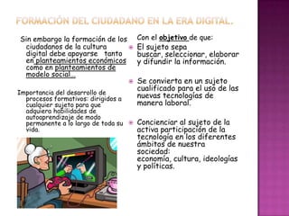 Sin embargo la formación de los
ciudadanos de la cultura
digital debe apoyarse tanto
en planteamientos económicos
como en planteamientos de
modelo social...
Importancia del desarrollo de
procesos formativos: dirigidos a
cualquier sujeto para que
adquiera habilidades de
autoaprendizaje de modo
permanente a lo largo de toda su
vida.
Con el objetivo de que:
 El sujeto sepa
buscar, seleccionar, elaborar
y difundir la información.
 Se convierta en un sujeto
cualificado para el uso de las
nuevas tecnologías de
manera laboral.
 Concienciar al sujeto de la
activa participación de la
tecnología en los diferentes
ámbitos de nuestra
sociedad:
economía, cultura, ideologías
y políticas.
 