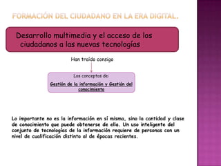 Desarrollo multimedia y el acceso de los
ciudadanos a las nuevas tecnologías
Han traído consigo
Los conceptos de:
Gestión de la información y Gestión del
conocimiento
Lo importante no es la información en sí misma, sino la cantidad y clase
de conocimiento que puede obtenerse de ella. Un uso inteligente del
conjunto de tecnologías de la información requiere de personas con un
nivel de cualificación distinto al de épocas recientes.
 