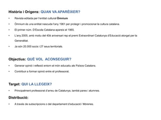 Història i Origens:QUAN VA APARÈIXER?Revista editada per l’entitat cultural Òmnium Òmnium és una entitat nascuda l’any 1961 per protegir i promocionar la cultura catalana. El primer núm. D’Escola Catalana apareix el 1965.L’any 2005, amb motiu del 40è aniversari rep el premi Extraordinari Catalunya d’Educació atorgat per la Generalitat.Ja són 20.000 socis i 27 seus territorials.Objectius:QUÈ VOL  ACONSEGUIR?Generar opinió i reflexió entorn el món educatiu als Països Catalans.Contribuir a formar opinió entre el professorat.Target:QUI LA LLEGEIX?Principalment professorat d’arreu de Catalunya, també pares i alumnes. Distribució: A través de subscripcions o del departament d’educació / llibreries.