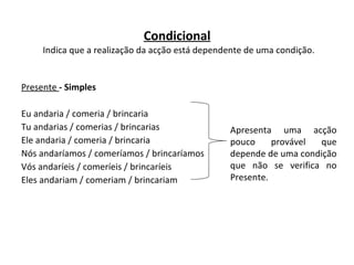 Condicional   Indica que a realização da acção está dependente de uma condição. Presente  - Simples Eu andaria / comeria / brincaria Tu andarias / comerias / brincarias   Ele andaria / comeria / brincaria Nós andaríamos / comeríamos / brincaríamos Vós andaríeis / comeríeis / brincaríeis Eles andariam / comeriam / brincariam  Apresenta uma acção pouco provável que depende de uma condição que não se verifica no Presente.  