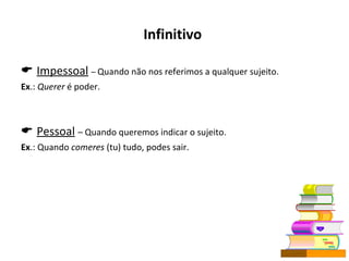 Infinitivo      Impessoal   –  Quando não nos referimos a qualquer sujeito. Ex .:  Querer  é poder.    Pessoal   – Quando queremos indicar o sujeito. Ex .: Quando  comeres  (tu) tudo, podes sair. 