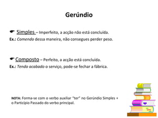 Gerúndio    Simples  – Imperfeito, a acção não está concluída. Ex.:   Comendo  dessa maneira, não consegues perder peso. Composto  – Perfeito, a acção está concluída. Ex.:   Tendo acabado  o serviço, pode-se fechar a fábrica.  NOTA:  Forma-se com o verbo auxiliar “ter” no Gerúndio Simples + o Particípio Passado do verbo principal. 