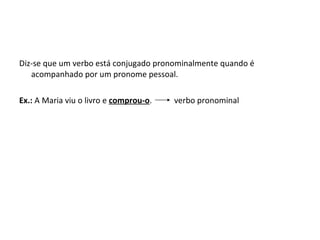 Diz-se que um verbo está conjugado pronominalmente quando é acompanhado por um pronome pessoal. Ex.:  A Maria viu o livro e  comprou-o .  verbo pronominal 