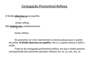 O Simão  observou-se  ao espelho.   Verbo reflexo Nós  lavámo-nos  cuidadosamente. Verbo reflexo Os pronomes  se  e  nos  representam a mesma pessoa que o sujeito do verbo:  O Simão observou ao espelho.  Isto é, o sujeito pratica e sofre a acção. Trata-se de conjugação pronominal reflexa, em que o verbo aparece acompanhado dos pronomes pessoais reflexos  me, te, se, nos, vos, se. Conjugação Pronominal Reflexa  