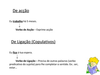 De acção Eu  trabalho  há 5 meses.  Verbo de Acção  – Exprime acção De Ligação (Copulativos) Eu  fico  à tua espera. Verbo de Ligação  – Precisa de outras palavras (verbo predicativo do sujeito) para lhe completar o sentido. Ex:. ser, estar… 