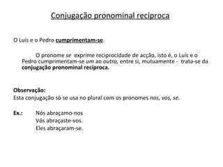 O Luís e o Pedro  cumprimentam-se . O pronome  se  exprime reciprocidade de acção, isto é, o Luís e o Pedro cumprimentam-se  um  ao  outro,  entre si, mutuamente -  trata-se   da   conjugação pronominal recíproca. Observação: Esta conjugação só se usa no plural com os pronomes  nos, vos, se.  Ex.:  Nós abraçamo-nos Vós abraçaste-vos. Eles abraçaram-se. Conjugação pronominal recíproca 