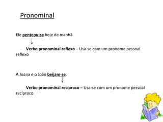 Pronominal Ele  penteou-se  hoje de manhã. Verbo pronominal reflexo  – Usa-se com um pronome pessoal reflexo A Joana e o João  beijam-se . Verbo pronominal recíproco  – Usa-se com um pronome pessoal recíproco 