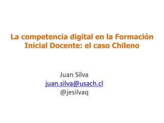 La competencia digital en la Formación
Inicial Docente: el caso Chileno
Juan Silva
juan.silva@usach.cl
@jesilvaq
 