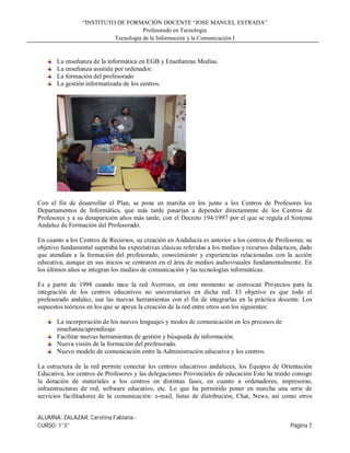 “INSTITUTO DE FORMACIÓN DOCENTE “JOSE MANUEL ESTRADA”
                                      Profesorado en Tecnología
                           Tecnología de la Información y la Comunicación I


       La enseñanza de la informática en EGB y Enseñanzas Medias.
       La enseñanza asistida por ordenador.
       La formación del profesorado
       La gestión informatizada de los centros.




Con el fin de desarrollar el Plan, se pone en marcha en los junto a los Centros de Profesores los
Departamentos de Informática, que más tarde pasarían a depender directamente de los Centros de
Profesores y a su desaparición años más tarde, con el Decreto 194/1997 por el que se regula el Sistema
Andaluz de Formación del Profesorado.

En cuanto a los Centros de Recursos, su creación en Andalucía es anterior a los centros de Profesores; su
objetivo fundamental superaba las expectativas clásicas referidas a los medios y recursos didácticos, dado
que atendían a la formación del profesorado, conocimiento y experiencias relacionadas con la acción
educativa, aunque en sus inicios se centraron en el área de medios audiovisuales fundamentalmente. En
los últimos años se integran los medios de comunicación y las tecnologías informáticas.

Es a partir de 1998 cuando nace la red Averroes, en este momento se convocan Proyectos para la
integración de los centros educativos no universitarios en dicha red. El objetivo es que todo el
profesorado andaluz, use las nuevas herramientas con el fin de integrarlas en la práctica docente. Los
supuestos teóricos en los que se apoya la creación de la red entre otros son los siguientes:

       La incorporación de los nuevos lenguajes y modos de comunicación en los procesos de
       enseñanza/aprendizaje.
       Facilitar nuevas herramientas de gestión y búsqueda de información.
       Nueva visión de la formación del profesorado.
       Nuevo modelo de comunicación entre la Administración educativa y los centros.

La estructura de la red permite conectar los centros educativos andaluces, los Equipos de Orientación
Educativa, los centros de Profesores y las delegaciones Provinciales de educación Esto ha traído consigo
la dotación de materiales a los centros en distintas fases, en cuanto a ordenadores, impresoras,
infraestructuras de red, software educativo, etc. Lo que ha permitido poner en marcha una serie de
servicios facilitadores de la comunicación: e-mail, listas de distribución, Chat, News, así como otros


ALUMNA: ZALAZAR, Carolina Fabiana.-
CURSO: 1°3°                                                                                      Página 7
 