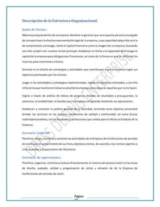Página
13
Descripción de la Estructura Organizacional.
Junta de Socios:
Máximajerarquía dentrode laempresa.Nombrar al gerente que será aquella persona encargada
de siempre hacerlaefectivarepresentaciónlegal de la empresa, cuya capacidad adquirida será la
de comprometeryarriesgar, tanto el capital financiero como la imagen de la empresa, buscando
con ello cumplir con nuestra misión principal. Establecer un límite a la capacidad de arriesgar el
capital de la empresa para obligaciones financieras, así como de la forma en que se utilizarán los
recursos para inversiones a futuro.
Orientar en el diseño de estrategias y actividades que contribuyan a que la empresa logre sus
objetivos planteados por los mismos.
Juzgar si las actividades y estrategias implementadas, logran los objetivos estimados, y con ello
reforzarlasque mantienenlabuenasaludde laempresa como depurar aquellas que no lo hacen.
Vigilar a través de análisis de índices de progreso, estados de resultados y presupuestos, la
solvencia, la rentabilidad, la liquidez que la empresa va logrando mediante sus operaciones.
Establecer y controlar la política general de la Sociedad, teniendo como objetivo primordial
brindar los servicios en las mejores condiciones de calidad y continuidad, así como buscar
viabilidadeconómica,conlasfacultadesyatribuciones que señala para el efecto el Estatuto de la
Empresa.
Gerencia General:
Planificar,dirigir,coordinarycontrolarlasactividades de la Empresa de Confecciones de prendas
de vestirpara el cumplimiento de susfines,objetivosymetas, de acuerdo a las normas vigentes y
a los acuerdos y disposiciones del Directorio.
Gerencia de operaciones:
Planificar,organizar,controlaryevaluareficientemente el sistema del proceso textil en las áreas
de diseño, acabado, calidad y programación de cortes y almacén de de la Empresa de
Confecciones de prendas de vestir.
 
