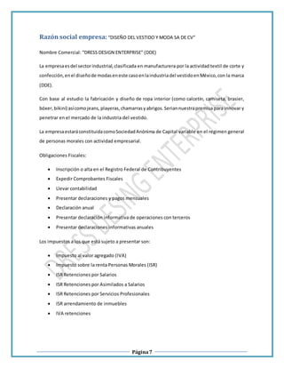 Página7
Razón social empresa:“DISEÑO DEL VESTIDO Y MODA SA DE CV”
Nombre Comercial: “DRESS DESIGN ENTERPRISE” (DDE)
La empresaesdel sectorindustrial,clasificada en manufacturera por la actividad textil de corte y
confección,enel diseñode modaseneste casoenlaindustriadel vestidoenMéxico,con la marca
(DDE).
Con base al estudio la fabricación y diseño de ropa interior (como calcetín, camiseta, brasier,
bóxer,bikini) asícomojeans,playeras,chamarrasyabrigos.Seriannuestrapremisa para innovar y
penetrar en el mercado de la industria del vestido.
La empresaestaráconstituidacomoSociedadAnónima de Capital variable en el régimen general
de personas morales con actividad empresarial.
Obligaciones Fiscales:
 Inscripción o alta en el Registro Federal de Contribuyentes
 Expedir Comprobantes Fiscales
 Llevar contabilidad
 Presentar declaraciones y pagos mensuales
 Declaración anual
 Presentar declaración informativa de operaciones con terceros
 Presentar declaraciones informativas anuales
Los impuestos a los que está sujeto a presentar son:
 Impuesto al valor agregado (IVA)
 Impuesto sobre la renta Personas Morales (ISR)
 ISR Retenciones por Salarios
 ISR Retenciones por Asimilados a Salarios
 ISR Retenciones por Servicios Profesionales
 ISR arrendamiento de inmuebles
 IVA retenciones
 