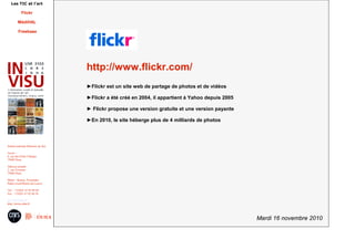 Mardi 16 novembre 2010
Institut national d'histoire de l'art
Accès :
6, rue des Petits Champs
75002 Paris
Adresse postale :
2, rue Vivienne
75002 Paris
Métro : Bourse, Pyramides
Palais royal/Musée du Louvre
Tél. : +33(0)1 47 03 89 84
Fax : +33(0)1 47 03 86 36
usr3103@inha.fr
http://invisu.inha.fr
Les TIC et l'art
Flickr
MédiHAL
Freebase
http://www.flickr.com/
►Flickr est un site web de partage de photos et de vidéos
►Flickr a été créé en 2004, il appartient à Yahoo depuis 2005
► Flickr propose une version gratuite et une version payante
►En 2010, le site héberge plus de 4 milliards de photos
 