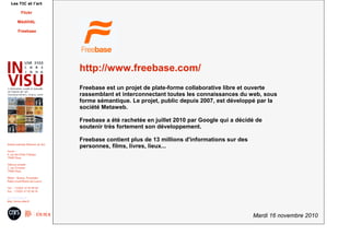 Mardi 16 novembre 2010
Institut national d'histoire de l'art
Accès :
6, rue des Petits Champs
75002 Paris
Adresse postale :
2, rue Vivienne
75002 Paris
Métro : Bourse, Pyramides
Palais royal/Musée du Louvre
Tél. : +33(0)1 47 03 89 84
Fax : +33(0)1 47 03 86 36
usr3103@inha.fr
http://invisu.inha.fr
Les TIC et l'art
Flickr
MédiHAL
Freebase
http://www.freebase.com/
Freebase est un projet de plate-forme collaborative libre et ouverte
rassemblant et interconnectant toutes les connaissances du web, sous
forme sémantique. Le projet, public depuis 2007, est développé par la
société Metaweb.
Freebase a été rachetée en juillet 2010 par Google qui a décidé de
soutenir très fortement son développement.
Freebase contient plus de 13 millions d'informations sur des
personnes, films, livres, lieux...
 