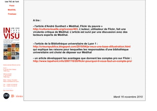 Mardi 16 novembre 2010
Institut national d'histoire de l'art
Accès :
6, rue des Petits Champs
75002 Paris
Adresse postale :
2, rue Vivienne
75002 Paris
Métro : Bourse, Pyramides
Palais royal/Musée du Louvre
Tél. : +33(0)1 47 03 89 84
Fax : +33(0)1 47 03 86 36
usr3103@inha.fr
http://invisu.inha.fr
Les TIC et l'art
Flickr
MédiHAL
Freebase
A lire :
- l'article d'André Gunthert « Médihal, Flickr du pauvre »
http://culturevisuelle.org/icones/403. L'auteur, utilisateur de Flickr, fait une
virulente critique de Médihal. L'article est suivi par une discussion avec des
lecteurs experts de Médihal.
- l'article de la Bibliothèque universitaire de Lyon 1 :
http://crieurspublics.blogspot.com/2010/04/je-veux-une-base-dillustration.html
qui explique les raisons pour lesquelles les responsables d'une bibliothèque
universitaire ont choisi de déposer sur Médihal
- un article développant les avantages que donnent les comptes pro sur Flickr :
http://www.tapahont.info/2007/10/20/flickr-pourquoi-il-vous-faut-un-compte-pro/
 