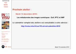 Mardi 16 novembre 2010
Institut national d'histoire de l'art
Accès :
6, rue des Petits Champs
75002 Paris
Adresse postale :
2, rue Vivienne
75002 Paris
Métro : Bourse, Pyramides
Palais royal/Musée du Louvre
Tél. : +33(0)1 47 03 89 84
Fax : +33(0)1 47 03 86 36
usr3103@inha.fr
http://invisu.inha.fr
Les TIC et l'art
Flickr
MédiHAL
Freebase
Prochain atelier :
Mardi 14 décembre 2010 :
Les métadonnées des images numériques : Exif, IPTC et XMP
Le calendrier complet des ateliers est consultable à cette adresse :
http://invisu.inha.fr/Les-TIC-et-l-art-calendrier-2010
 