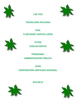 LAS TICS


     TECNOLOGÍA APLICADA


             POR:
   FLOR DANEY ZAPATA LOPEZ


            TUTOR:
        CARLOS ESPITIA


          PROGRAMA:
    ADMINISTRACIÓN PÚBLICA


            (CUN)
CORPORACIÓN UNIFICADA NACIONAL




          2012-09-27
 