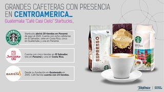 Starbucks abrirá 20 tiendas en Panamá
de aquí al 2020. Cuenta con ocho cafeterías
en El Salvador, siete en Costa Rica, cinco
en Guatemala, y una en Panamá.
Cuenta con cinco tiendas en El Salvador,
tres en Panamá y una en Costa Rica.
Desde su fundación en Guatemala en
2005, Café Barista cuenta con 24 tiendas.
 