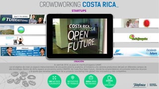 BACT-TO-SENSE
PROGAS
CREACIÓN
En abril de 2014, se puso en marcha el espacio CeNAT,
con el objetivo de crear un espacio interuniversitario de encuentro entre la academia, el Gobierno y los sectores productivos del país en diferentes campos de
alta tecnología. Dentro de dicho espacio se encuentra centro CREATEC de Costa Rica Open Future_, donde los emprendedores encontrarán todos los recursos
y la ayuda que necesitan para hacer de su proyecto una startup más global, más innovadora y más competitiva.
180 METROS
CUADRADOS
12 PUESTOS
DE TRABAJO
ÁREA PARA
REUNIONES
ZONAS
DE
DESCANSO
STARTUPS
 