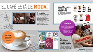 El mundo
del café está sufriendo
una revolución en el
buen sentido. Han
aparecido franquicias
de café, cafeterías
especializadas en café
premium, baristas,
catadores de
café, coffee hipsters…
Las diferentes
formas de
hacer café
ha llenado de utensilios
las tiendas gourmet de
todo el mundo…
El arte
del latte es
tendencia
mundial.
Barista
El documental recorre
todo el Campeonato
Nacional de Baristas
junto a los cinco
mejores expertos
cafeteros de los
Estados Unidos.
Foros,
encuentros,
campeonatos,
talleres, charlas,
etc. Los eventos
relacionados con el
café se multiplican
por todo el mundo.
 