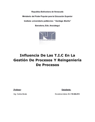 Republica Bolivariana de Venezuela
Ministerio del Poder Popular para la Educación Superior
Instituto universitario politécnico “Santiago Mariño”
Barcelona, Edo. Anzoátegui
Influencia De Las T.I.C En La
Gestión De Procesos Y Reingeniería
De Procesos
Profesor: Estudiante:
Ing; Carlos Alcala Escalona Liliana C.I: 19.344.413
 