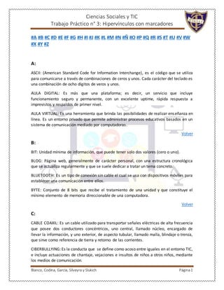 Ciencias Sociales y TIC
Trabajo Práctico n° 3: Hipervínculos con marcadores
Blanco, Codina, García, Silveyra y Slukich Página1
#A #B #C #D #E #F #G #H #I #J #K #L #M #N #Ñ #O #P #Q #R #S #T #U #V #W
#X #Y #Z
A:
ASCII: (American Standard Code for Information Interchange), es el código que se utiliza
para comunicarse a través de combinaciones de ceros y unos. Cada carácter del teclado es
una combinación de ocho dígitos de veros y unos.
AULA DIGITAL: Es más que una plataforma; es decir, un servicio que incluye
funcionamiento seguro y permanente, con un excelente uptime, rápida respuesta a
imprevistos y respaldos de primer nivel.
AULA VIRTUAL: Es una herramienta que brinda las posibilidades de realizar enseñanza en
línea. Es un entorno privado que permite administrar procesos educativos basados en un
sistema de comunicación mediado por computadoras.
Volver
B:
BIT: Unidad mínima de información, que puede tener solo dos valores (cero o uno).
BLOG: Página web, generalmente de carácter personal, con una estructura cronológica
que se actualiza regularmente y que se suele dedicar a tratar un tema concreto.
BLUETOOTH: Es un tipo de conexión sin cable el cual se usa con dispositivos móviles para
establecer una comunicación entre ellos.
BYTE: Conjunto de 8 bits que recibe el tratamiento de una unidad y que constituye el
mínimo elemento de memoria direccionable de una computadora.
Volver
C:
CABLE COAXIL: Es un cable utilizado para transportar señales eléctricas de alta frecuencia
que posee dos conductores concéntricos, uno central, llamado núcleo, encargado de
llevar la información, y uno exterior, de aspecto tubular, llamado malla, blindaje o trenza,
que sirve como referencia de tierra y retorno de las corrientes.
CIBERBULLYING: Es la conducta que se define como acoso entre iguales en el entorno TIC,
e incluye actuaciones de chantaje, vejaciones e insultos de niños a otros niños, mediante
los medios de comunicación.
 