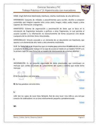 Ciencias Sociales y TIC
Trabajo Práctico n° 3: Hipervínculos con marcadores
Blanco, Codina, García, Silveyra y Slukich Página3
HDMI: (High-Definition Multimedia Interface), interfaz multimedia de alta definición.
HIPERMEDIA: Conjunto de métodos o procedimientos para escribir, diseñar o componer
contenidos que integren soportes tales como: texto, imagen, video, audio, mapas y otros
soportes de información emergentes.
HIPERTEXTO: Sistema de organización y presentación de datos que se basa en la
vinculación de fragmentos textuales o gráficos a otros fragmentos, lo cual permite al
usuario acceder a la información no necesariamente de forma secuencial sino desde
cualquiera de los distintos ítems relacionados.
HIPERVÍNCULO: Vínculo asociado a un elemento de un documento con hipertexto, que
apunta a un elemento de otro texto u otro elemento multimedia.
HUB: Se llama hub a un dispositivo que se emplea para concentrar el cableado de una red
y ampliarla. El hub puede trabajar en la capa de acceso al medio en un modelo TCP/IP o en
la primera capa (la capa física) de un modelo de interconexión de sistemas abiertos.
Volver
I:
INFORMACIÓN: Es un conjunto organizado de datos procesados, que constituyen un
mensaje que cambia el estado de conocimiento del sujeto o sistema que recibe dicho
mensaje.
Volver
J: No hay palabras con esta letra.
Volver
K: No hay palabras con esta letra.
Volver
L:
LAN: Son las siglas de Local Area Network, Red de área local. Una LAN es una red que
conecta los ordenadores en un área relativamente pequeña y predeterminada.
Volver
M:
 