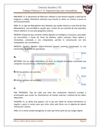 Ciencias Sociales y TIC
Trabajo Práctico n° 3: Hipervínculos con marcadores
Blanco, Codina, García, Silveyra y Slukich Página4
MALWARE: Es la abreviatura de Malicious software y este término engloba a todo tipo de
programa o código informático malicioso cuya función es dañar un sistema o causar un
mal funcionamiento.
MAN: Es la sigla de Metropolitan Area Network, que puede traducirse como Red de Área
Metropolitana. Una red MAN es aquella que, a través de una conexión de alta velocidad,
ofrece cobertura en una zona geográfica extensa.
MODEM: Dispositivo que convierte señales digitales en analógicas, o viceversa, para poder
ser transmitidas a través de líneas de teléfono, cables coaxiales, fibras ópticas y
microondas; conectado a una computadora, permite la comunicación con otra
computadora por vía telefónica.
MOODLE: Significa Modular Object-Oriented Dynamic Learning Environment, es una
herramienta de gestión de aprendizaje.
Volver
N:
NETWARE: Son las redes informáticas, es decir, un conjunto de equipos conectados que
comparten recursos físicos, información y servicios.
Volver
Ñ:No hay palabras con esta letra.
Volver
O:No hay palabras con esta letra.
Volver
P:
PAR TRENZADO: Tipo de cable que tiene dos conductores eléctricos aislados y
entrelazados para anular las interferencias de fuentes externas y diafonía de los cables
adyacentes.
PHISHING: Es un delito muy popular, con el que por medio de correos electrónicos se
engaña a quien lo recibe, para que visite sitios web falsos con el objetivo de robarle
información y dinero.
PIXEL: Es la menor unidad homogénea en color que forma parte de una imagen digital.
 