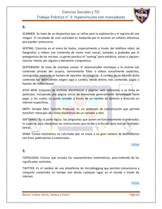 Ciencias Sociales y TIC
Trabajo Práctico n° 3: Hipervínculos con marcadores
Blanco, Codina, García, Silveyra y Slukich Página6
S:
SCANNER: Se trata de un dispositivo que se utiliza para la exploración y el registro de una
imagen. El resultado de esta actividad es traducido por el escáner en señales eléctricas
que pueden procesarse.
SEXTING: Consiste en el envío de textos, especialmente a través del teléfono móvil, de
fotografías y vídeos con contenido de cierto nivel sexual, tomadas o grabados por el
protagonista de los mismos. La gente practica el "sexting" para exhibirse, atraer a alguien,
mostrar interés por alguien o demostrar compromiso.
SEXTORSION: Se trata de chantaje sexual. El extorsionador chantajea a la víctima con
contenido privado del usuario, normalmente fotos o vídeos sexualmente explícitos,
conseguidos mediante el hackeo de aparatos tecnológicos. A cambio de no difundir dicho
contenido los delincuentes exigen algo a cambio, desde dinero, más contenido, pagos o
favores de índole sexual.
SITIO WEB: Conjunto de archivos electrónicos y páginas web referentes a un tema en
particular, incluyendo una página inicial de bienvenida generalmente denominada home
page, a los cuales se puede acceder a través de un nombre de dominio y dirección en
Internet específicos.
SMTP: (Simple Mail Transfer Protocol): Es un protocolo de comunicación que permite
transferir mensajes de correo electrónico de un servidor a otro.
SOFTWARE: Es la parte lógica, los programas que ponen en funcionamiento el ordenador,
lo capacita para interpretar las instrucciones que recibe y lo faculta para realizar múltiples
tareas.
SPAM: Correo electrónico no solicitado que se envía a un gran número de destinatarios
con fines publicitarios o comerciales.
Volver
T:
TOPOLOGÍA: Ciencia que estudia los razonamientos matemáticos, prescindiendo de los
significados concretos.
TWITTER: Es el nombre de una plataforma de microblogging que permite comunicarse y
compartir contenidos en tiempo real desde cualquier lugar en el mundo a través de
internet.
Volver
 