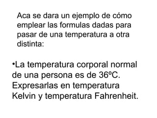 Aca se dara un ejemplo de cómo emplear las formulas dadas para pasar de una temperatura a otra distinta: ,[object Object]