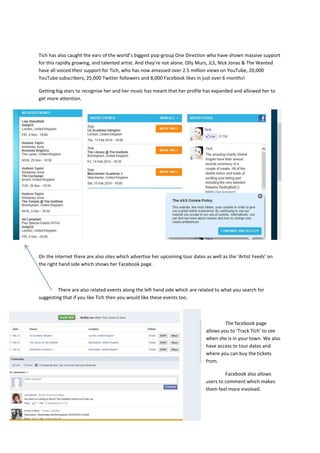 Tich has also caught the ears of the world’s biggest pop-group One Direction who have shown massive support
for this rapidly growing, and talented artist. And they’re not alone. Olly Murs, JLS, Nick Jonas & The Wanted
have all voiced their support for Tich, who has now amassed over 2.5 million views on YouTube, 20,000
YouTube subscribers, 25,000 Twitter followers and 8,000 Facebook likes in just over 6 months!
Getting big stars to recognise her and her music has meant that her profile has expanded and allowed her to
get more attention.

On the internet there are also sites which advertise her upcoming tour dates as well as the ‘Artist Feeds’ on
the right hand side which shows her Facebook page.

There are also related events along the left hand side which are related to what you search for
suggesting that if you like Tich then you would like these events too.

The facebook page
allows you to ‘Track Tich’ to see
when she is in your town. We also
have access to tour dates and
where you can buy the tickets
from.
Facebook also allows
users to comment which makes
them feel more involved.

 