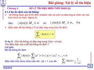 Bài giảng: Xử lý số tín hiệu
   Chương 4             XỬ LÝ TÍN HIỆU MIỀN THỜI GIAN (tt)
 4.1.4 Sự ổn định của hệ thống:
     hệ thống được gọi là ổn định (stable) nếu nó luôn có đáp ứng bị chặn với mọi
    kích thích bị chặn. Nghĩa là:

     Nếu:     | x(n) |≤ M x ≤ ∞             thì:    | y (n) |≤ M y ≤ ∞, ∀n
     Điều kiện để hệ thống LTI có đáp ứng xung h(n) ổn định :
                                   ∞

                                 ∑
                                 n = −∞
                                          | h(n) | < ∞

 Ví dụ 5: Cho hệ thống có đáp ứng xung: h(n) = anu(n).
 Tìm điều kiện của a để hệ thống ổn định ?
 Lời giải:
 Để hệ thống ổn định:
              ∞            ∞

             ∑ | h(n) |= ∑ | a n |= 1+ | a | + | a |2 +.... < ∞
             n =−∞         n=0                               ∞
                                                                            1
 Điều kiện trên đươc thỏa mãn khi : |a| < 1. Lúc đó:        ∑ | h(n) |=
                                                            n =−∞         1− | a |
                                                                                     10
5/22/2010
 
